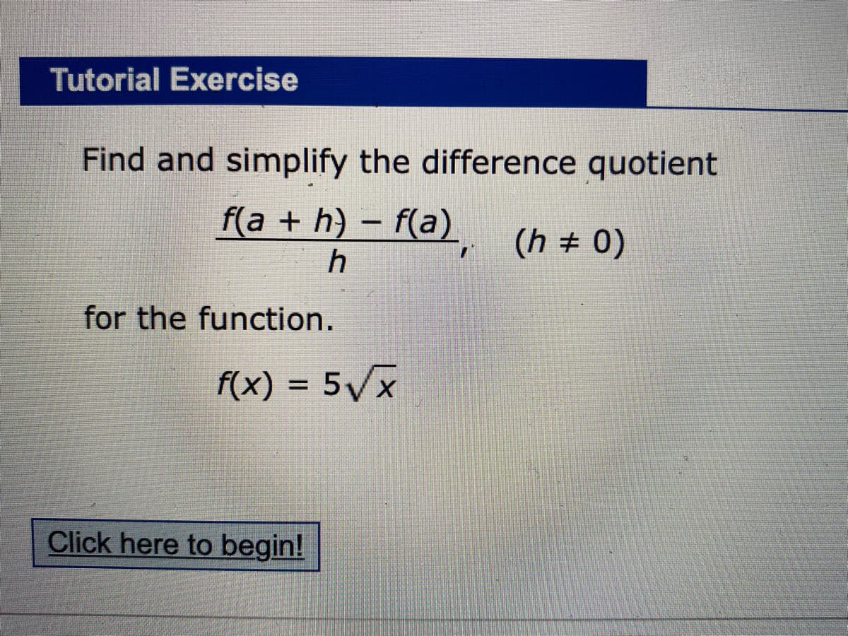 Tutorial Exercise
Find and simplify the difference quotient
f(a + h) - f(a) (h + 0)
for the function.
f(x) = 5Vx
Click here to begin!

