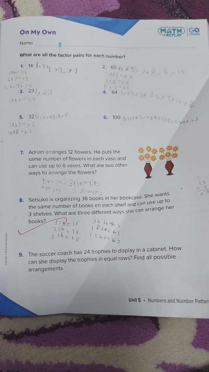 On My Own
МАТH GO
REPLAY
ONLNE
Name
What are all the factor pairs for each number?
ト4277
2.65 , 65,73,5ン13
1. 14
(XM=14
2x 7= 14
し2,ファ4
3. 23, 23
:8Yと
5x3 -65
4. 64 ,L429
|X23 -23
5. 325;22りし
1X3 2=3 2
4X8 =3 2
7. Adrian arranges 12 flowers. He puts the
same number of flowers in each vase and
can use up to 6 vases. What are two other
ways to arrange the flowers?
2 fl-wers
8. Setsuko is organizing 36 books in her bookcase. She wants
the same number of books on each shelf and can use up to
3 shelves. What are three different ways she can arrange her
books? Ts Re If
36 L6 KS
2she lf
3 shelf
12666 kS
9. The soccer coach has 24 trophies to display in a cabinet. How
can she display the trophies in equal rows? Find all possible
arrangements.
Unit 5 · Numbers and Number Patter
