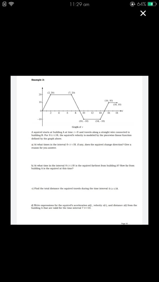 因令
11:29 am
64%
Example 2:
(2, 20)
(7, 20)
20-
(16, 10)
10.
(18, 10)
0-
8
10
12
14
16
18
-10
(10, -10)
(14, -10)
Graph of v
A squirrel starts
building B. For Osis18, the squirrel's velocity is modeled by the piecewise-linear function
defined by the graph above.
building A at time t-0 and travels along a straight wire connected to
a) At what times in the interval 0<t<18, if any, does the squirrel change direction? Give a
reason for you answer.
b) At what time in the interval0sis18 is the squirrel farthest from building A? How far from
building A is the squirrel at this time?
c) Find the total distance the squirrel travels during the time interval OsIs18.
d) Write expressions for the squirrel's acceleration at) , velocity ut), and distance xft) from the
building A that are valid for the time interval 7 te<10.
Page 18
