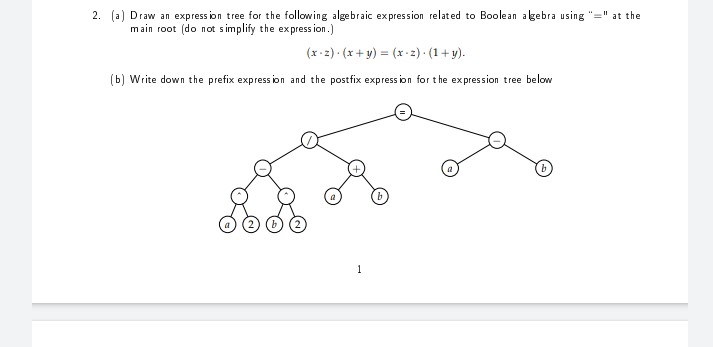 2. (a) Draw an express ion tree for the following algebraic expression related to Boolean agebra using "=" at the
main root (do not s implify the express ion.)
(x-2) (x + y) = (x -2) (1+ y).
(b) Write down the prefix express ion and the postfix express ion for t he expression tree below
1
