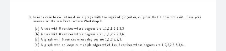 3. In each case below, either draw a graph with the required properties, or prove that it does not exist. Base your
answers on the resu lts of Lect ure-Workshop 9.
(a) A tree with 8 vertices whose degrees are 1,1,1,1,2,2,3, 3.
(b) A tree with 8 vertices whose degrees are 1,1,1,2,2,2,3,4.
(c) A graph with 6 vertices whose deg rees are 1,1,2,2, 2, 3.
(d) A graph with no loops or multiple edges which has 8 vertices whose degrees are 1,2, 2,2,3,3,3,4.
