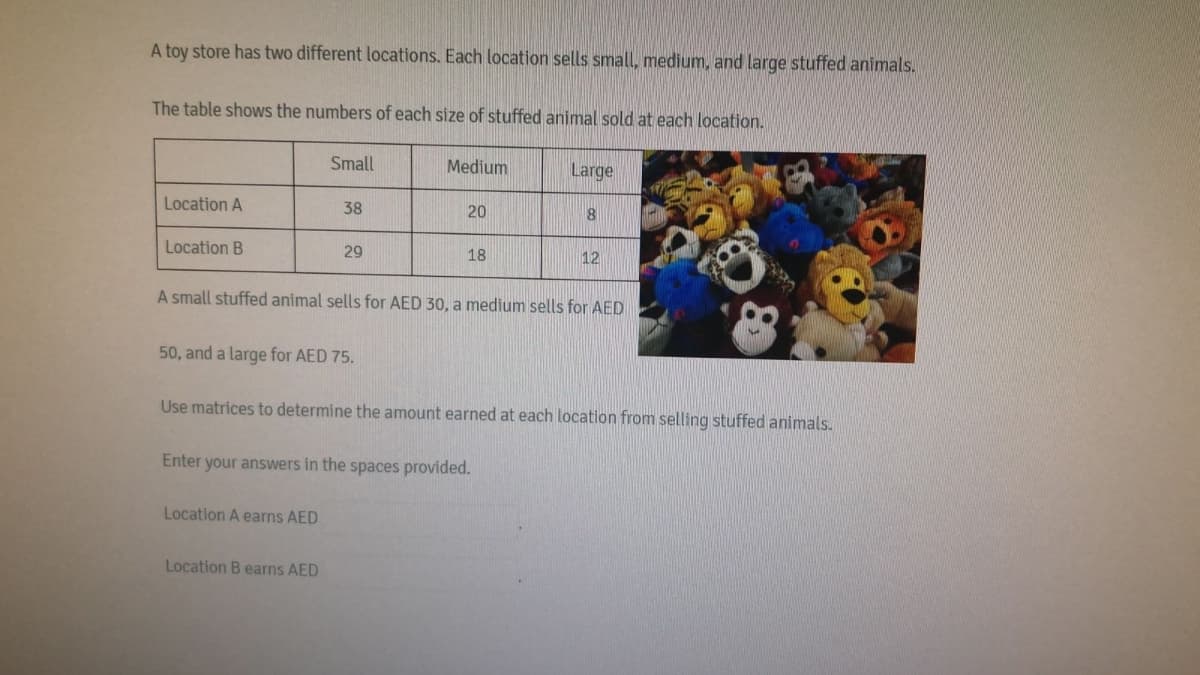 A toy store has two different locations. Each location sells small, medium, and large stuffed animals.
The table shows the numbers of each size of stuffed animal sold at each location.
Small
Medium
Large
Location A
38
20
Location B
29
18
12
A small stuffed animal sells for AED 30, a medium sells for AED
50, and a large for AED 75.
Use matrices to determine the amount earned at each location from selling stuffed animals.
Enter your answers in the spaces provided.
Location A earns AED
Location B earns AED
