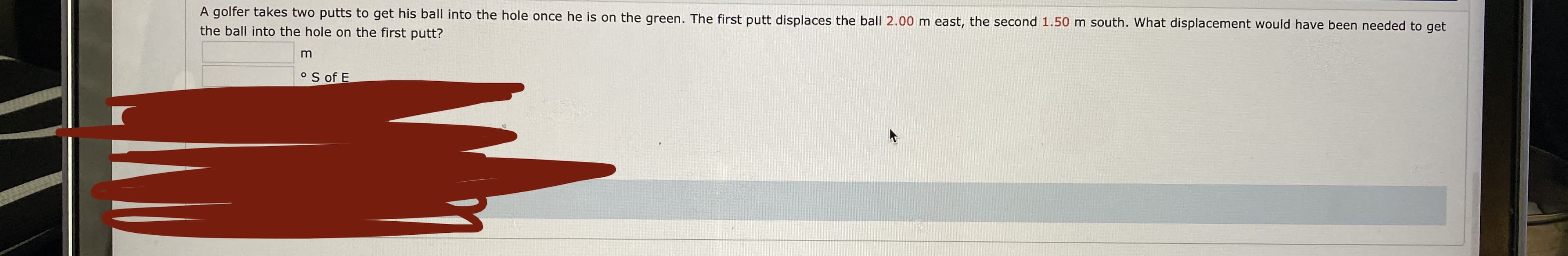 A golfer takes two putts to get his ball into the hole once he is on the green. The first putt displaces the ball 2.00 m east, the second 1.50 m south. What displacement would have been needed to get
the ball into the hole on the first putt?
o S of E
