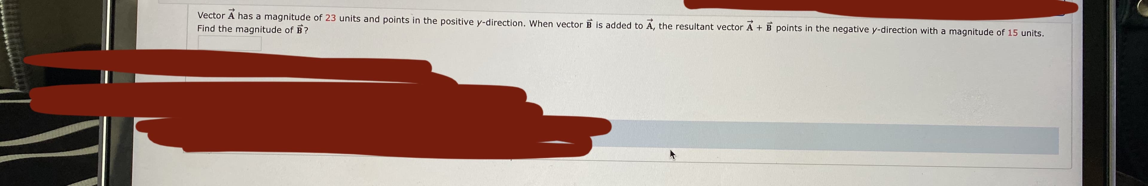 Vector A has a magnitude of 23 units and points in the positive y-direction. When vector B is added to A, the resultant vector A + B points in the negative y-direction with a magnitude of 15 units.
Find the magnitude of B?

