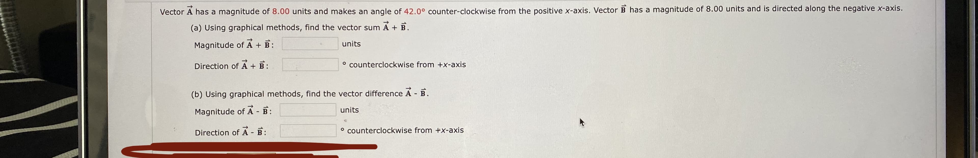 Vector A has a magnitude of 8.00 units and makes an angle of 42.0° counter-clockwise from the positive x-axis. Vector B has a magnitude of 8.00 units and is directed along the negative x-axis.
(a) Using graphical methods, find the vector sum A + B.
Magnitude of A + B:
units
Direction of
B:
° counterclockwise from +x-axis
(b) Using graphical methods, find the vector difference A B.
