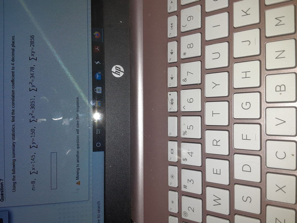 6,
00
%24
Question 7
Using the following summary statistics, find the correlation coefficient to 4 decimal places.
n38, x-145, y=150, x2-3051, y-3478, xy=2856
A Moving to another question will save this response.
6.
re to search
dy
f5
9)
f3
f2
米
&
23
4.
5.
3.
R.
