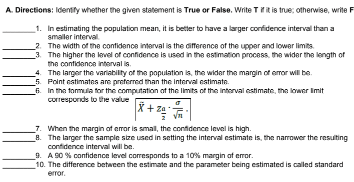 A. Directions: Identify whether the given statement is True or False. Write T if it is true; otherwise, write F
_1. In estimating the population mean, it is better to have a larger confidence interval than a
smaller interval.
_2. The width of the confidence interval is the difference of the upper and lower limits.
_3. The higher the level of confidence is used in the estimation process, the wider the length of
the confidence interval is.
_4. The larger the variability of the population is, the wider the margin of error will be.
_5. Point estimates are preferred than the interval estimate.
_6. In the formula for the computation of the limits of the interval estimate, the lower limit
corresponds to the value
X + za·
yn
_7. When the margin of error is small, the confidence level is high.
_8. The larger the sample size used in setting the interval estimate is, the narrower the resulting
confidence interval will be.
_9. A 90 % confidence level corresponds to a 10% margin of error.
_10. The difference between the estimate and the parameter being estimated is called standard
error.
