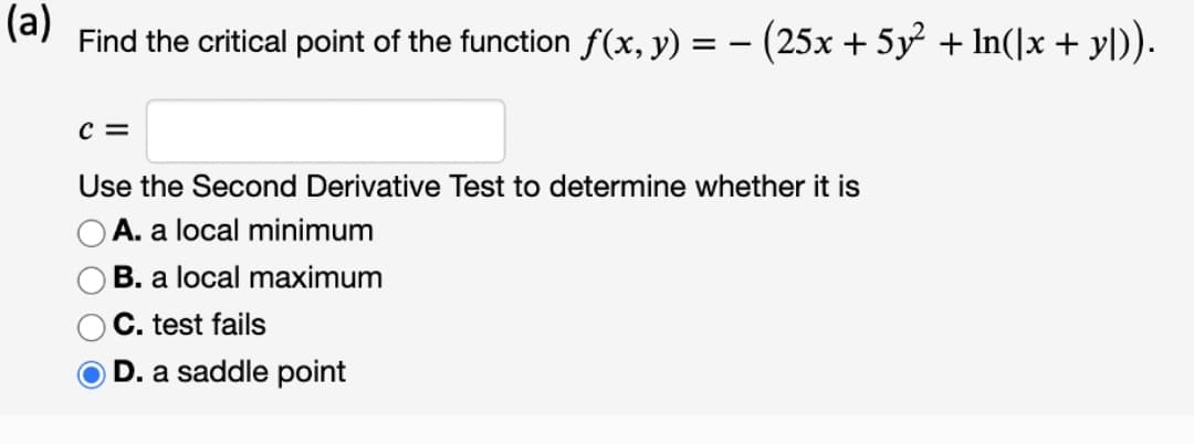 (a)
Find the critical point of the function f(x, y) = – (25x + 5y² + In(]x + yl)).
c =
Use the Second Derivative Test to determine whether it is
OA. a local minimum
B. a local maximum
C. test fails
O D. a saddle point
