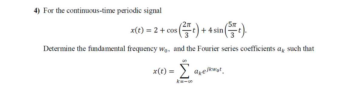 4) For the continuous-time periodic signal
5Tt
+ 4 sin
3
2Tt
x(t) = 2 + cos
3
Determine the fundamental frequency wo, and the Fourier series coefficients ar such that
00
x(t) = )
arelkwot.
k=-o
