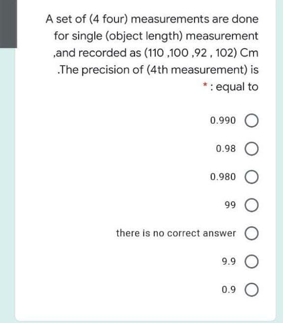 A set of (4 four) measurements are done
for single (object length) measurement
,and recorded as (110 ,100 ,92, 102) Cm
.The precision of (4th measurement) is
*: equal to
0.990 O
0.98
0.980 O
99
there is no correct answer O
9.9
0.9 O

