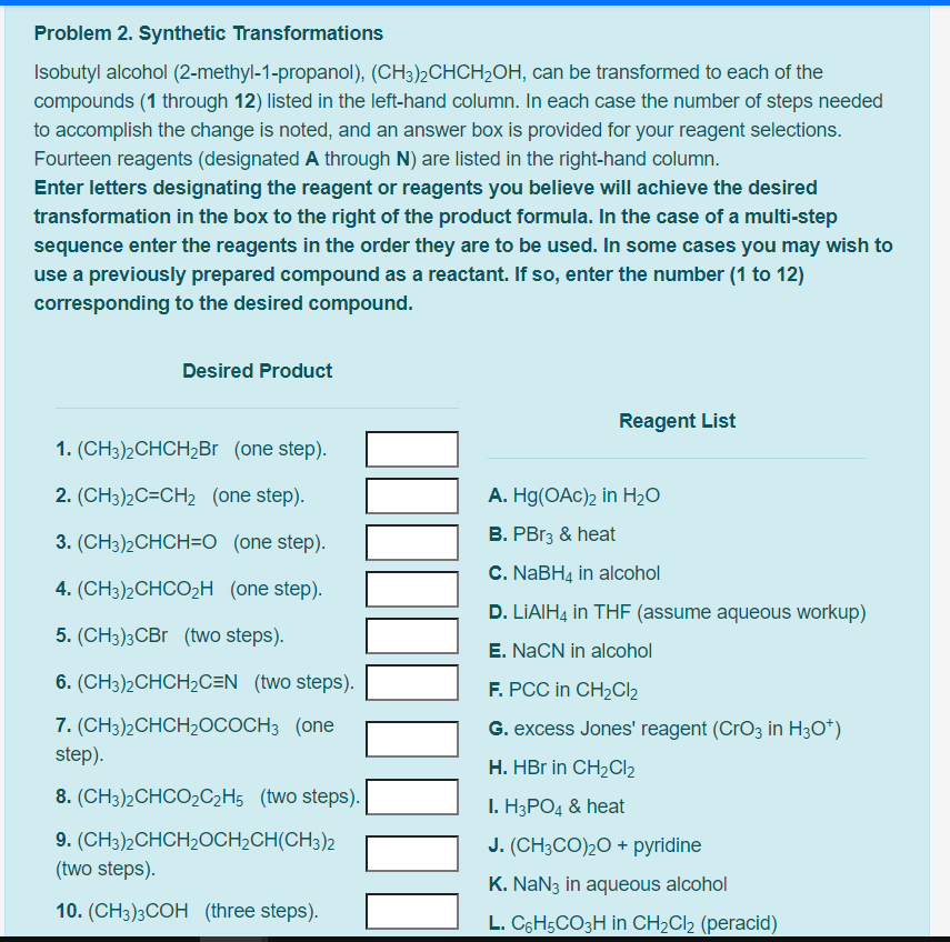 Problem 2. Synthetic Transformations
Isobutyl alcohol (2-methyl-1-propanol), (CH3)2CHCH2OH, can be transformed to each of the
compounds (1 through 12) listed in the left-hand column. In each case the number of steps needed
to accomplish the change is noted, and an answer box is provided for your reagent selections.
Fourteen reagents (designated A through N) are listed in the right-hand column.
Enter letters designating the reagent or reagents you believe will achieve the desired
transformation in the box to the right of the product formula. In the case of a multi-step
sequence enter the reagents in the order they are to be used. In some cases you may wish to
use a previously prepared compound as a reactant. If so, enter the number (1 to 12)
corresponding to the desired compound.
Desired Product
Reagent List
1. (CH3)2CHCH2B (one step).
2. (CH3)2C=CH2 (one step).
A. Hg(OAc)2 in H2O
3. (CH3)2CHCH=O (one step).
B. PB13 & heat
C. NABH4 in alcohol
4. (CH3)2CHCO2H (one step).
D. LIAIHĄ in THF (assume aqueous workup)
5. (CH3)3CB (two steps).
E. NACN in alcohol
6. (CH3)2CHCH2C=N_ (two steps).
F. PCC in CH2CI2
7. (CНз)2СHCH20СООСНЗ (one
G. excess Jones' reagent (CrO3 in H3O*)
step).
H. HBr in CH2CI2
8. (CH3)2CHCO2C2H5 (two steps).
I. H3PO4 & heat
9. (CH3)2CHCH2OCH2CH(CH3)2
(two steps).
J. (CH3CO)20 + pyridine
K. NaN3 in aqueous alcohol
10. (CH3)3COH (three steps).
L. C6H5CO3H in CH2CI2 (peracid)
