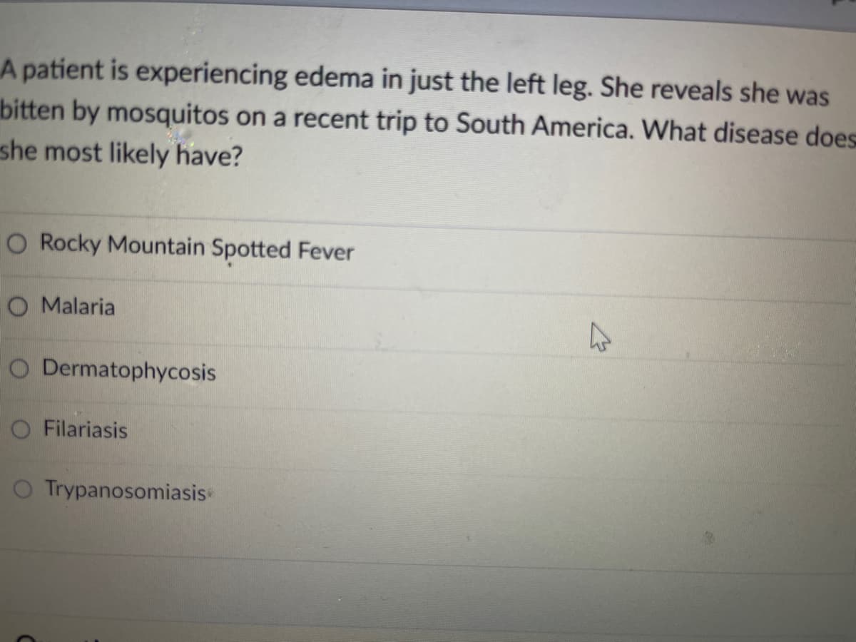 A patient is experiencing edema in just the left leg. She reveals she was
bitten by mosquitos on a recent trip to South America. What disease does
she most likely have?
O Rocky Mountain Spotted Fever
O Malaria
O Dermatophycosis
O Filariasis
O Trypanosomiasis
