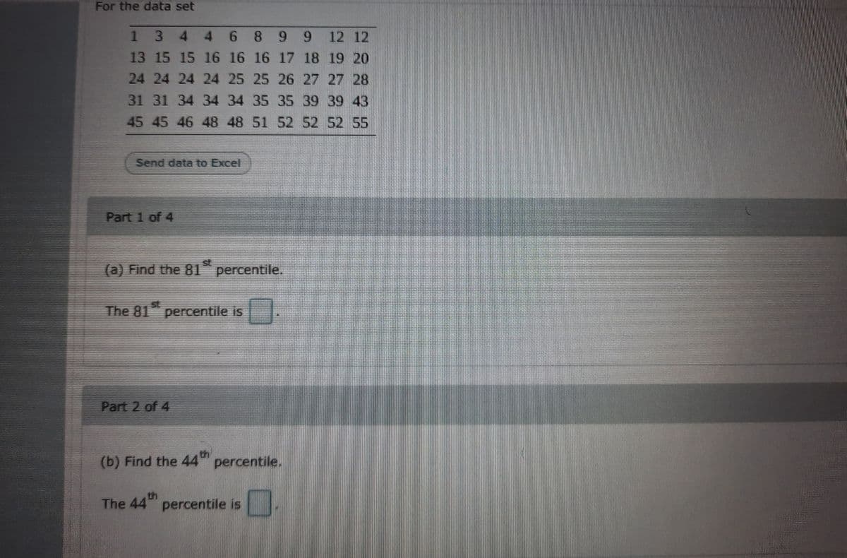 For the data set
1 3
4.
46
8.
9.
9.
12 12
13 15 15 16 16 16 17 18 19 20
24 24 24 24 25 25 26 27 27 28
31 31 34 34 34 35 35 39 39 43
45 45 46 48 48 51 52 52 52 55
Send data to Excel
Part 1 of 4
(a) Find the 81 percentile.
st
The 81 percentile is
Part 2 of 4
(b) Find the 44
percentile.
th
The 44 percentile is
