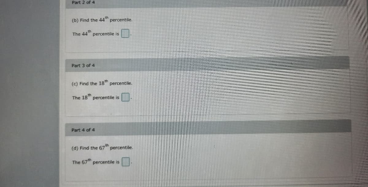 Part 2 of 4
(b) Find the 44th
percentile.
th
The 44 percentile is
Part 3 of 4
(c) Find the 18th
percentile.
The 18th
percentile is
Part 4 of 4
(d) Find the 67th
percentile.
The 67 percentile is
