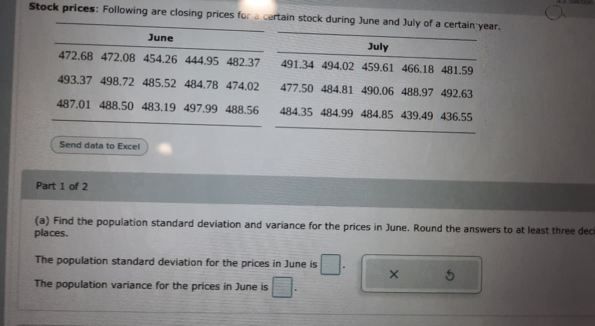 Stock prices: Following are closing prices for a certain stock during June and July of a certain'year.
June
July
472.68 472.08 454.26 444.95 482.37
491.34 494.02 459.61 466.18 481.59
493.37 498.72 485.52 484.78 474.02
477.50 484.81 490.06 488.97 492.63
487.01 488.50 483.19 497.99 488.56
484.35 484.99 484.85 439.49 436.55
Send data to Excel
Part 1 of 2
(a) Find the population standard deviation and variance for the prices in June. Round the answers to at least three deci
places.
The population standard deviation for the prices in June is
The population variance for the prices in June is
