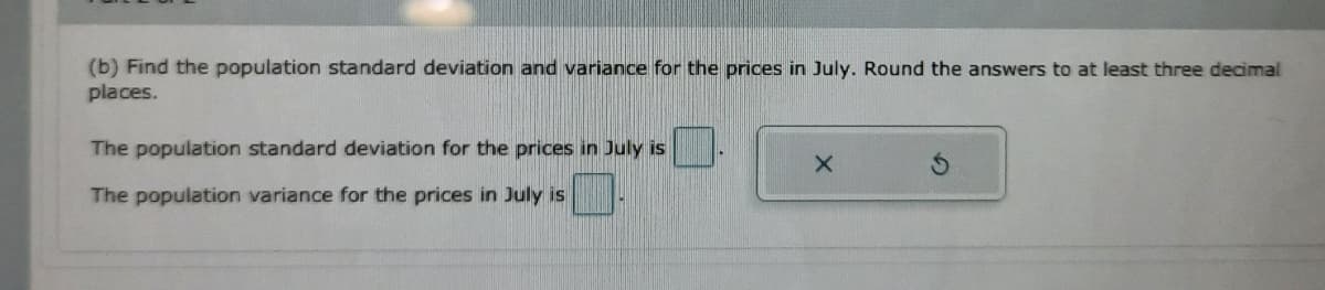 (b) Find the population standard deviation and variance for the prices in July. Round the answers to at least three decimal
places.
The population standard deviation for the prices in July is
The population variance for the prices in July is
