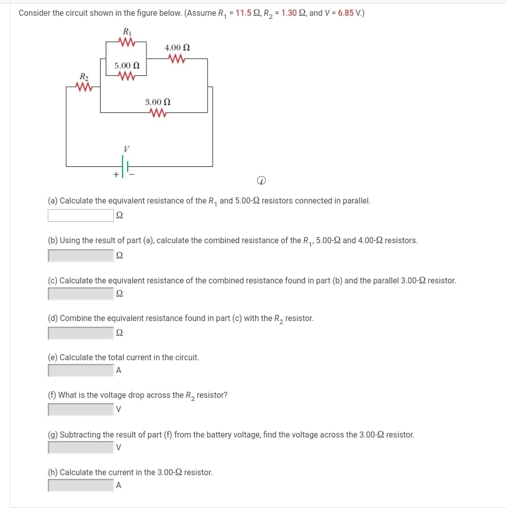 Consider the circuit shown in the figure below. (Assume R, = 11.5 Q, R, = 1.30 2, and V = 6.85 V.)
R1
4.00 N
5.00 N
R2
3.00 N
+
(a) Calculate the equivalent resistance of the R, and 5.00-2 resistors connected in parallel.
(b) Using the result of part (a), calculate the combined resistance of the R,, 5.00-2 and 4.00-2 resistors.
(c) Calculate the equivalent resistance of the combined resistance found in part (b) and the parallel 3.00-2 resistor.
(d) Combine the equivalent resistance found in part (c) with the R, resistor.
(e) Calculate the total current in the circuit.
A
(f) What is the voltage drop across the R, resistor?
V
(g) Subtracting the result of part (f) from the battery voltage, find the voltage across the 3.00-2 resistor.
V
(h) Calculate the current in the 3.00-2 resistor.
A
