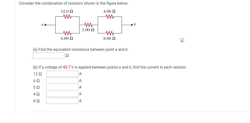 Consider the combination of resistors shown in the figure below.
12.0 N
4.00 N
5.00 N
6.00 N
8.00 N
(a) Find the equivalent resistance between point a and b.
오
(b) If a voltage of 45.7 V is applied between points a and b, find the current in each resistor.
12 Q
6 2
A
A
4 2
A
A
