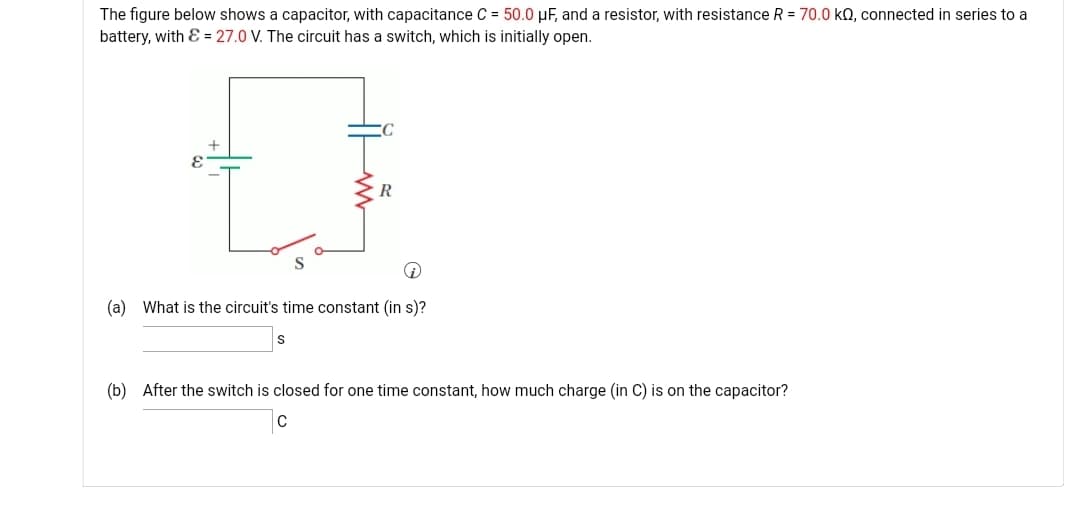 The figure below shows a capacitor, with capacitance C = 50.0 µF, and a resistor, with resistance R = 70.0 kQ, connected in series to a
battery, with & = 27.0 V. The circuit has a switch, which is initially open.
R
(a) What is the circuit's time constant (in s)?
(b) After the switch is closed for one time constant, how much charge (in C) is on the capacitor?
