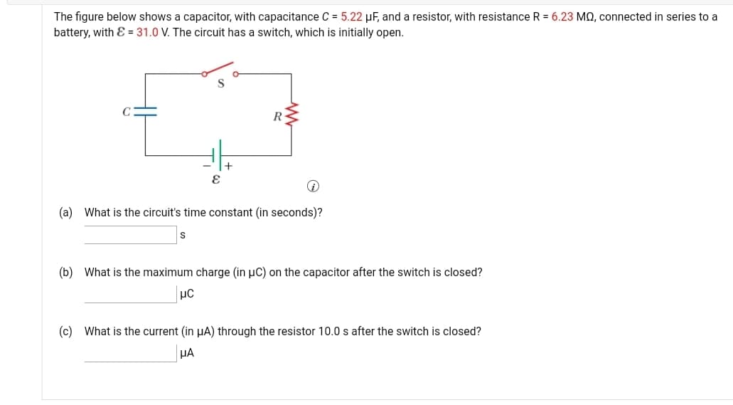 The figure below shows a capacitor, with capacitance C = 5.22 µF, and a resistor, with resistance R = 6.23 MQ, connected in series to a
battery, with E = 31.0 V. The circuit has a switch, which is initially open.
R
(a) What is the circuit's time constant (in seconds)?
(b) What is the maximum charge (in µC) on the capacitor after the switch is closed?
(c) What is the current (in HA) through the resistor 10.0 s after the switch is closed?
HA
