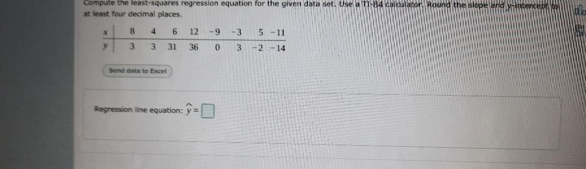 Compute the least-squares regression equation for the given data set. Use a Ti-84 caloulator. Round the slope and
at least four decimal places.
4 6 12 -9 -3
5 -11
3.
31
36
3 -2 -14
Send data to Excel
Regression line equation: y =I
