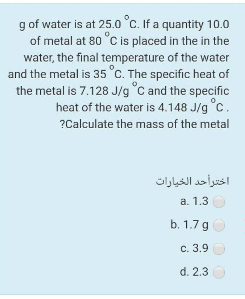 g of water is at 25.0 C. If a quantity 10.0
of metal at 80°C is placed in the in the
water, the final temperature of the water
and the metal is 35 C. The specific heat of
the metal is 7.128 J/g C and the specific
heat of the water is 4.148 J/g c.
?Calculate the mass of the metal
اخترأحد الخيارات
а. 1.3
b. 1.7 g O
С. 3.9
d. 2.3
