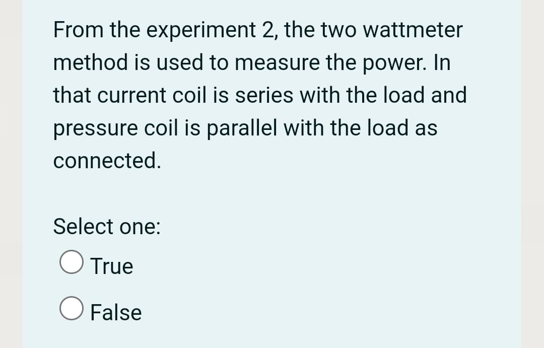From the experiment 2, the two wattmeter
method is used to measure the power. In
that current coil is series with the load and
pressure coil is parallel with the load as
connected.
Select one:
True
False
