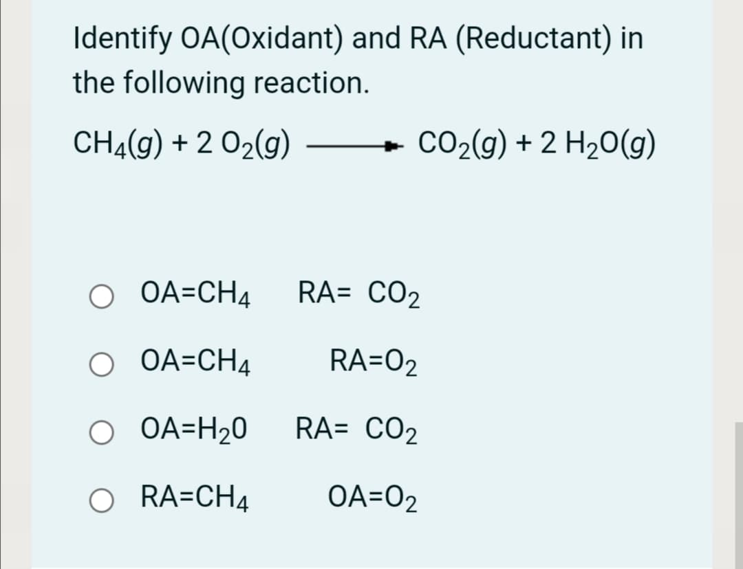 Identify OA(Oxidant) and RA (Reductant) in
the following reaction.
CH4(g) + 2 02(g)
CO2(g) + 2 H20(g)
O OA=CH4
RA= CO2
O OA=CH4
RA=O2
O OA=H20
RA= CO2
O RA=CH4
OA=O2
