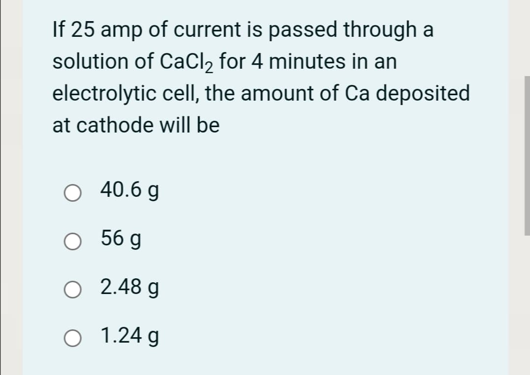 If 25 amp of current is passed through a
solution of CaCl2 for 4 minutes in an
electrolytic cell, the amount of Ca deposited
at cathode will be
O 40.6 g
O 56 g
O 2.48 g
O 1.24 g

