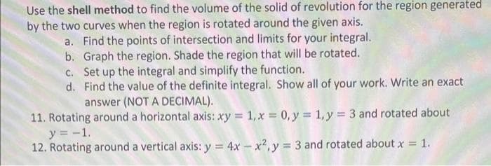 Use the shell method to find the volume of the solid of revolution for the region generated
by the two curves when the region is rotated around the given axis.
a. Find the points of intersection and limits for your integral.
b. Graph the region. Shade the region that will be rotated.
c. Set up the integral and simplify the function.
d. Find the value of the definite integral. Show all of your work. Write an exact
answer (NOT A DECIMAL).
11. Rotating around a horizontal axis: xy 1,x 0, y = 1, y = 3 and rotated about
y = -1.
12. Rotating around a vertical axis: y = 4x – x2, y = 3 and rotated about x = 1.
