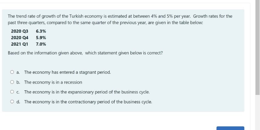 The trend rate of growth of the Turkish economy is estimated at between 4% and 5% per year. Growth rates for the
past three quarters, compared to the same quarter of the previous year, are given in the table below:
2020 Q3
6.3%
2020 Q4
5.9%
2021 Q1
7.0%
Based on the information given above, which statement given below is correct?
O a. The economy has entered a stagnant period.
O b. The economy is in a recession
O. The economy is in the expansionary period of the business cycle.
O d. The economy is in the contractionary period of the business cycle.
