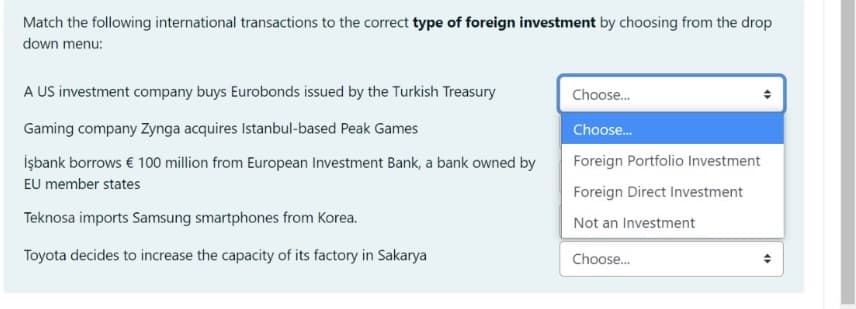 Match the following international transactions to the correct type of foreign investment by choosing from the drop
down menu:
A US investment company buys Eurobonds issued by the Turkish Treasury
Choose.
Gaming company Zynga acquires Istanbul-based Peak Games
Choose.
İşbank borrows € 100 million from European Investment Bank, a bank owned by
Foreign Portfolio Investment
EU member states
Foreign Direct Investment
Teknosa imports Samsung smartphones from Korea.
Not an Investment
Toyota decides to increase the capacity of its factory in Sakarya
Choose.
