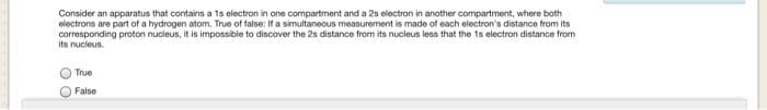 Consider an apparatus that contains a 1s electron in one compartment and a 2s electron in another compartment, where both
electrons are part of a hydrogen atom. True of false: If a simultaneous measurement is made of each electron's distance from its
corresponding proton nucleus, it is impossible to discover the 2s distance from its nucleus less that the 1s electron distance from
its nucleus.
True
False
