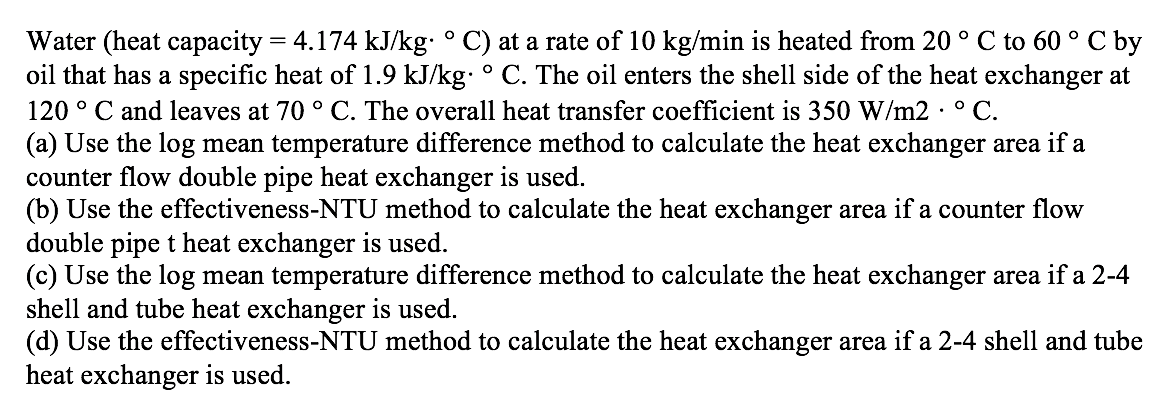 C by
Water (heat capacity = 4.174 kJ/kg: ° C) at a rate of 10 kg/min is heated from 20 ° C to 60 °
oil that has a specific heat of 1.9 kJ/kg: ° C. The oil enters the shell side of the heat exchanger at
120 ° C and leaves at 70 ° C. The overall heat transfer coefficient is 350 W/m2 · ° C.
(a) Use the log mean temperature difference method to calculate the heat exchanger area if a
counter flow double pipe heat exchanger is used.
(b) Use the effectiveness-NTU method to calculate the heat exchanger area if a counter flow
double pipe t heat exchanger is used.
(c) Use the log mean temperature difference method to calculate the heat exchanger area if a 2-4
shell and tube heat exchanger is used.
(d) Use the effectiveness-NTU method to calculate the heat exchanger area if a 2-4 shell and tube
heat exchanger is used.
