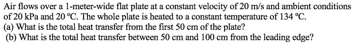 Air flows over a l-meter-wide flat plate at a constant velocity of 20 m/s and ambient conditions
of 20 kPa and 20 °C. The whole plate is heated to a constant temperature of 134 °C.
(a) What is the total heat transfer from the first 50 cm of the plate?
(b) What is the total heat transfer between 50 cm and 100 cm from the leading edge?
