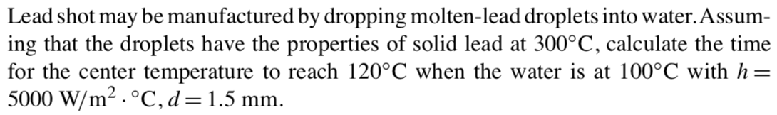 Lead shot may be manufactured by dropping molten-lead droplets into water. Assum-
ing that the droplets have the properties of solid lead at 300°C, calculate the time
for the center temperature to reach 120°C when the water is at 100°C with h=
5000 W/m² . °C, d=1.5 mm.
