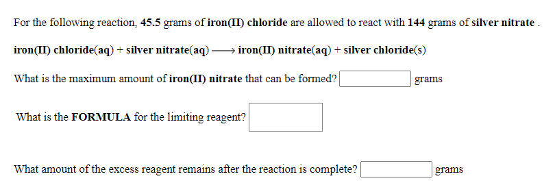 For the following reaction, 45.5 grams of iron(II) chloride are allowed to react with 144 grams of silver nitrate .
iron(II) chloride(aq) + silver nitrate(aq).
iron(II) nitrate(aq) + silver chloride(s)
What is the maximum amount of iron(II) nitrate that can be formed?
grams
What is the FORMULA for the limiting reagent?
What amount of the excess reagent remains after the reaction is complete?
| grams

