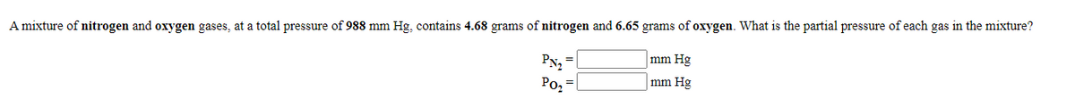 A mixture of nitrogen and oxygen gases, at a total pressure of 988 mm Hg, contains 4.68 grams of nitrogen and 6.65 grams of oxygen. What is the partial pressure of each gas in the mixture?
mm Hg
mm Hg
Po2
