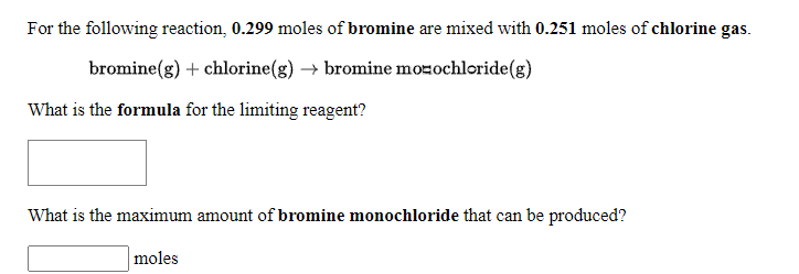 For the following reaction, 0.299 moles of bromine are mixed with 0.251 moles of chlorine gas.
bromine(g) + chlorine(g) → bromine mozochloride(g)
What is the formula for the limiting reagent?
What is the maximum amount of bromine monochloride that can be produced?
moles
