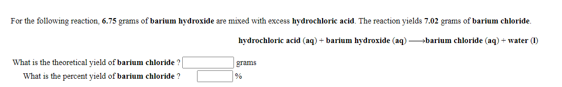 For the following reaction, 6.75 grams of barium hydroxide are mixed with excess hydrochloric acid. The reaction yields 7.02 grams of barium chloride.
hydrochloric acid (aq) + barium hydroxide (aq) barium chloride (aq) + water (1)
What is the theoretical yield of barium chloride ?
grams
What is the percent yield of barium chloride ?
%
