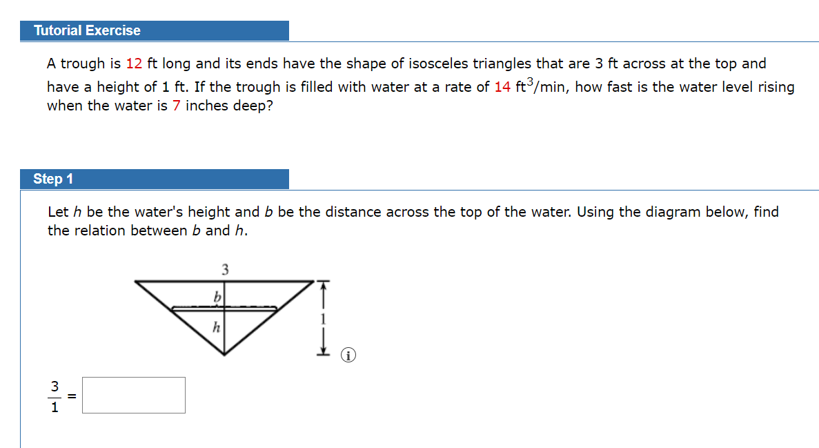 Tutorial Exercise
A trough is 12 ft long and its ends have the shape of isosceles triangles that are 3 ft across at the top and
have a height of 1 ft. If the trough is filled with water at a rate of 14 ft/min, how fast is the water level rising
when the water is 7 inches deep?
Step 1
Let h be the water's height and b be the distance across the top of the water. Using the diagram below, find
the relation between b and h.
3
h
3
1
