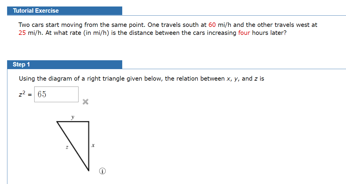 Tutorial Exercise
Two cars start moving from the same point. One travels south at 60 mi/h and the other travels west at
25 mi/h. At what rate (in mi/h) is the distance between the cars increasing four hours later?
Step 1
Using the diagram of a right triangle given below, the relation between x, y, and z is
z2 = 65
