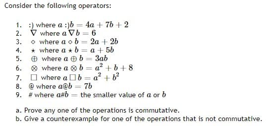 Consider the following operators:
2.
1. :) where a :)b = 4a + 7b +2
V where a Vb = 6
where ab
2a + 2b
* where a b = a + 5b
b= 3ab
3.
4.
5.
6.
where a
where a
2
where ab a² + b²
b=a²+b+8
7.
8.
@where a@b = 7b
9. #where a#b = the smaller value of a or b
=
a. Prove any one of the operations is commutative.
b. Give a counterexample for one of the operations that is not commutative.