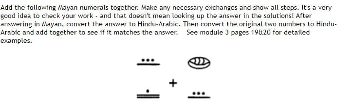 Add the following Mayan numerals together. Make any necessary exchanges and show all steps. It's a very
good idea to check your work and that doesn't mean looking up the answer in the solutions! After
answering in Mayan, convert the answer to Hindu-Arabic. Then convert the original two numbers to Hindu-
Arabic and add together to see if it matches the answer. See module 3 pages 19820 for detailed
examples.
-