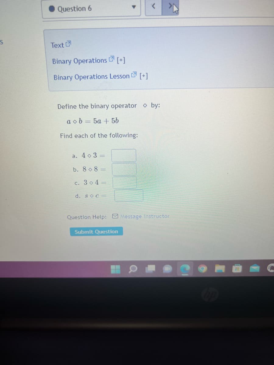 S
Question 6
Text
Binary Operations [+]
Binary Operations Lesson [+]
7
Define the binary operator by:
aob: = 5a + 5b
Find each of the following:
a. 4 3 =
b. 808-
c. 3o4=
d. soc=
Question Help: Message instructor
Submit Question