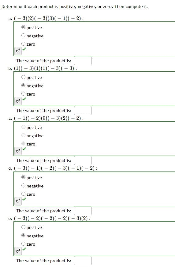 Determine if each product is positive, negative, or zero. Then compute it.
a. (-3) (2) (-3)(3)( − 1)(-2):
positive
negative
zero
The value of the product is:
b. (1) ( − 3)(1)(1)( − 3)( − 3) :
O positive
negative
zero
The value of the product is:
c. (-1)(-2)(0)( − 3)(2)( − 2) :
positive
negative
zero
The value of the product is:
d. (-3)(1)(-2)( − 3)( − 1)( − 2) :
positive
negative
zero
The value of the product is:
e. ( − 3)( − 2)( − 2)( − 2)( − 3)(2) :
positive
negative
zero
The value of the product is: