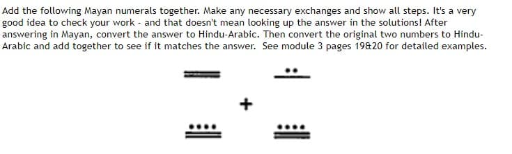Add the following Mayan numerals together. Make any necessary exchanges and show all steps. It's a very
good idea to check your work and that doesn't mean looking up the answer in the solutions! After
answering in Mayan, convert the answer to Hindu-Arabic. Then convert the original two numbers to Hindu-
Arabic and add together to see if it matches the answer. See module 3 pages 19&20 for detailed examples.