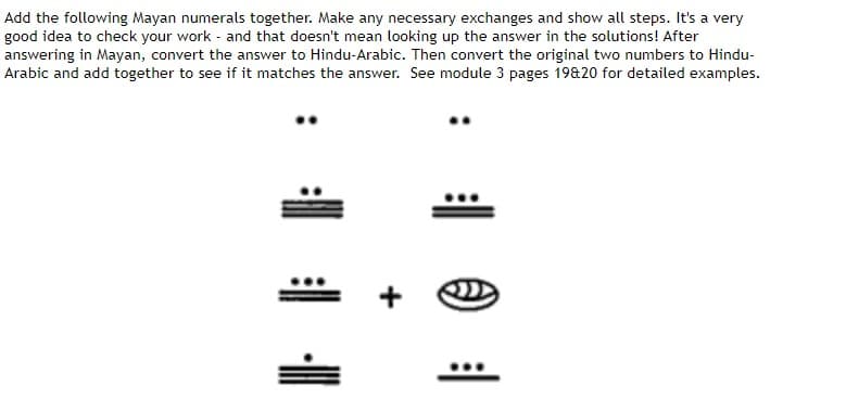 Add the following Mayan numerals together. Make any necessary exchanges and show all steps. It's a very
good idea to check your work and that doesn't mean looking up the answer in the solutions! After
answering in Mayan, convert the answer to Hindu-Arabic. Then convert the original two numbers to Hindu-
Arabic and add together to see if it matches the answer. See module 3 pages 19&20 for detailed examples.
1 1