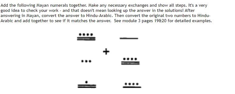 Add the following Mayan numerals together. Make any necessary exchanges and show all steps. It's a very
good idea to check your work and that doesn't mean looking up the answer in the solutions! After
answering in Mayan, convert the answer to Hindu-Arabic. Then convert the original two numbers to Hindu-
Arabic and add together to see if it matches the answer. See module 3 pages 19&20 for detailed examples.
:
1.
I
目