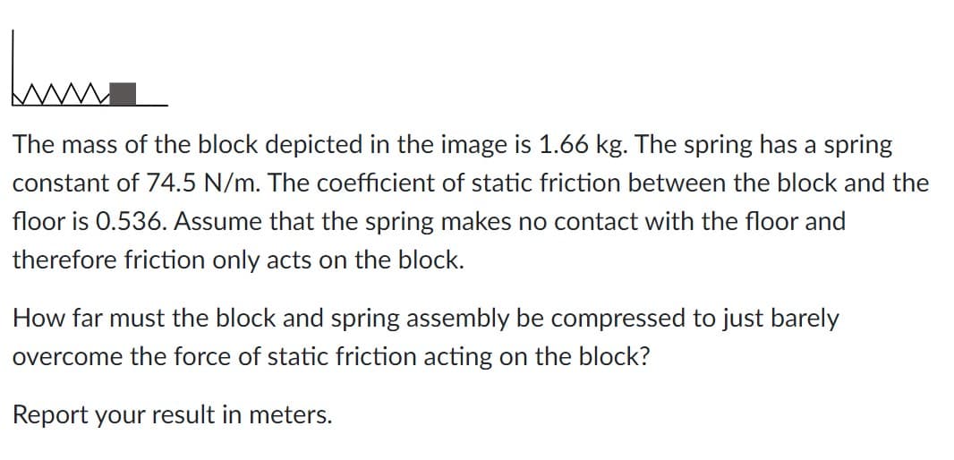hum
The mass of the block depicted in the image is 1.66 kg. The spring has a spring
constant of 74.5 N/m. The coefficient of static friction between the block and the
floor is 0.536. Assume that the spring makes no contact with the floor and
therefore friction only acts on the block.
How far must the block and spring assembly be compressed to just barely
overcome the force of static friction acting on the block?
Report your result in meters.